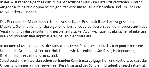 In der Musiktheorie geht es darum die Struktur der Musik im Detail zu verstehen. Einfach ausgedrückt, es ist die Sprache die genutzt wird um Musik aufschreiben und um über die Musik reden zu können. Das Erlernen der Musiktheorie ist ein wesentlicher Bestandteil des Lernweges eines Musikers. Sie hilft nicht nur die eigene Performance zu verbessern, sondern fördert auch das Verständnis für die gehörten und gespielten Stücke. Auch wichtige musikalische Fähigkeiten wie Komponieren und Improvisieren bauen hier drauf auf. In meinen Klavierstunden ist die Musiktheorie ein fester Bestandteil. Zu Beginn lernen die Schüler die Grundbausteine der Notationen wie Notenlinien, Schlüssel, Notennamen, Rhythmen, Intervalle, und, und, und.
Selbstverständlich werden schon vorhanden Kenntnisse aufgegriffen und vertieft, so dass der Unterricht immer auf den jeweiligen Kenntnisstand der Schüler individuell zugeschnitten ist. 