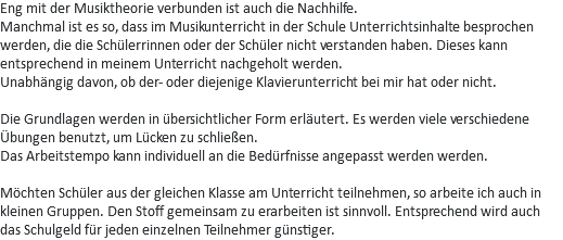 Eng mit der Musiktheorie verbunden ist auch die Nachhilfe.
Manchmal ist es so, dass im Musikunterricht in der Schule Unterrichtsinhalte besprochen werden, die die Schülerrinnen oder der Schüler nicht verstanden haben. Dieses kann entsprechend in meinem Unterricht nachgeholt werden.
Unabhängig davon, ob der- oder diejenige Klavierunterricht bei mir hat oder nicht. Die Grundlagen werden in übersichtlicher Form erläutert. Es werden viele verschiedene Übungen benutzt, um Lücken zu schließen.
Das Arbeitstempo kann individuell an die Bedürfnisse angepasst werden werden. Möchten Schüler aus der gleichen Klasse am Unterricht teilnehmen, so arbeite ich auch in kleinen Gruppen. Den Stoff gemeinsam zu erarbeiten ist sinnvoll. Entsprechend wird auch das Schulgeld für jeden einzelnen Teilnehmer günstiger. 