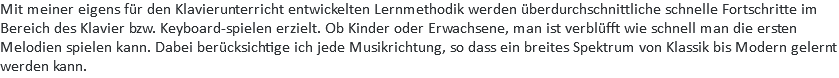 Mit meiner eigens für den Klavierunterricht entwickelten Lernmethodik werden überdurchschnittliche schnelle Fortschritte im Bereich des Klavier bzw. Keyboard-spielen erzielt. Ob Kinder oder Erwachsene, man ist verblüfft wie schnell man die ersten Melodien spielen kann. Dabei berücksichtige ich jede Musikrichtung, so dass ein breites Spektrum von Klassik bis Modern gelernt werden kann.