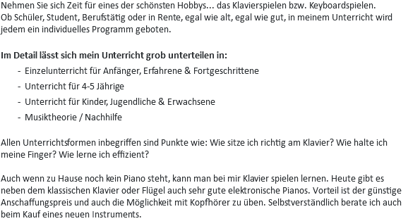 Nehmen Sie sich Zeit für eines der schönsten Hobbys... das Klavierspielen bzw. Keyboardspielen. Ob Schüler, Student, Berufstätig oder in Rente, egal wie alt, egal wie gut, in meinem Unterricht wird jedem ein individuelles Programm geboten. Im Detail lässt sich mein Unterricht grob unterteilen in:
Einzelunterricht für Anfänger, Erfahrene & Fortgeschrittene
Unterricht für 4-5 Jährige
Unterricht für Kinder, Jugendliche & Erwachsene Musiktheorie / Nachhilfe Allen Unterrichtsformen inbegriffen sind Punkte wie: Wie sitze ich richtig am Klavier? Wie halte ich meine Finger? Wie lerne ich effizient? Auch wenn zu Hause noch kein Piano steht, kann man bei mir Klavier spielen lernen. Heute gibt es neben dem klassischen Klavier oder Flügel auch sehr gute elektronische Pianos. Vorteil ist der günstige Anschaffungspreis und auch die Möglichkeit mit Kopfhörer zu üben. Selbstverständlich berate ich auch beim Kauf eines neuen Instruments.