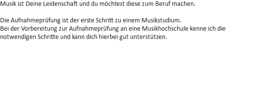 Musik ist Deine Leidenschaft und du möchtest diese zum Beruf machen. Die Aufnahmeprüfung ist der erste Schritt zu einem Musikstudium.
Bei der Vorbereitung zur Aufnahmeprüfung an eine Musikhochschule kenne ich die notwendigen Schritte und kann dich hierbei gut unterstützen. 